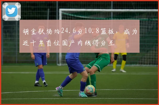 胡金秋场均24.6分10.8篮板,成为近十年首位国产内线得分王