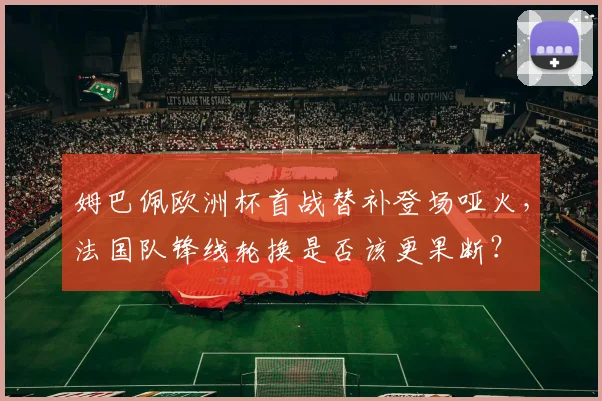 姆巴佩欧洲杯首战替补登场哑火，法国队锋线轮换是否该更果断？