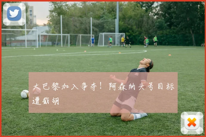 大巴黎加入争夺!阿森纳头号目标遭截胡
