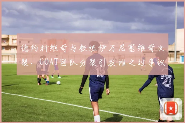 德约科维奇与教练伊万尼塞维奇决裂,GOAT团队分裂引发谁之过争议