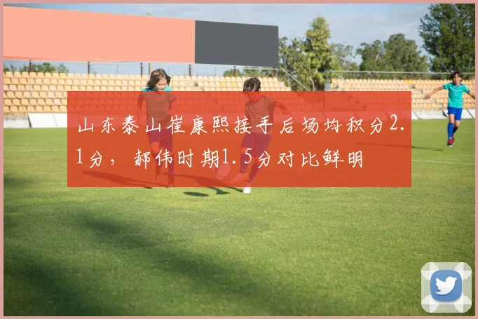 山东泰山崔康熙接手后场均积分2.1分,郝伟时期1.5分对比鲜明