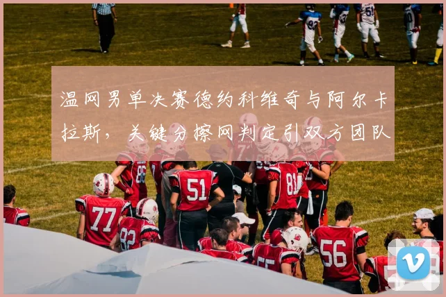 温网男单决赛德约科维奇与阿尔卡拉斯,关键分擦网判定引双方团队隔空互怼