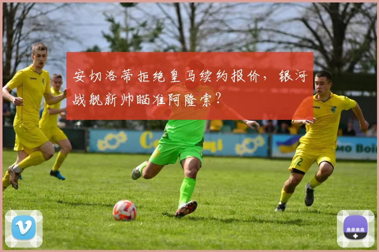 安切洛蒂拒绝皇马续约报价,银河战舰新帅瞄准阿隆索?